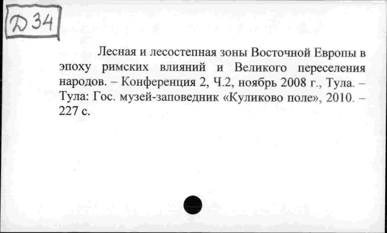 ﻿Лесная и лесостепная зоны Восточной Европы в эпоху римских влияний и Великого переселения народов. - Конференция 2, 4.2, ноябрь 2008 г., Тула. -Тула: Гос. музей-заповедник «Куликово поле», 2010. -227 с.